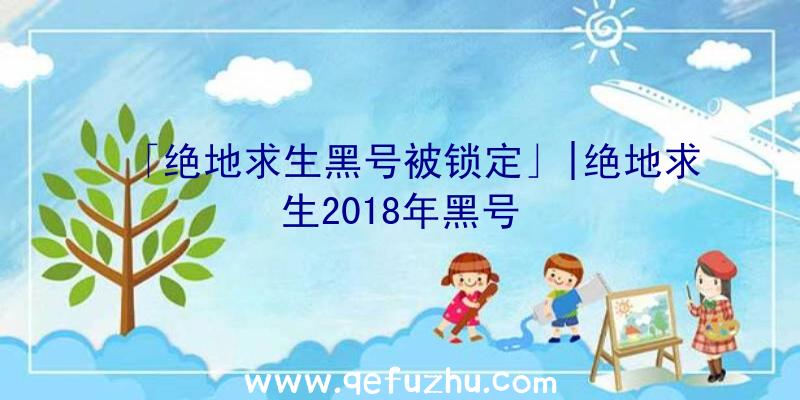 「绝地求生黑号被锁定」|绝地求生2018年黑号